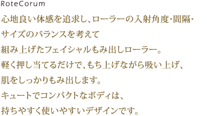 導電膜フィルムヒーターとLEDライトを内蔵した360°アラウンドローラー。ソフトな肌あたりで心地良い温もりを保ちながらデリケートな目もとを広く、優しく温めます。 機能性のみならず、使いやすさや仕草までも美しくしてくれるようデザイン性にもこだわりました。