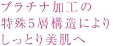 プラチナ加工の特殊5層構造によりしっとり美肌へ