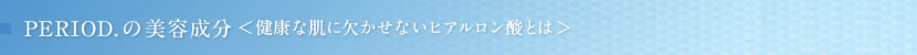 PERIOD.の美容成分　健康な肌に欠かせないヒアルロン酸とは