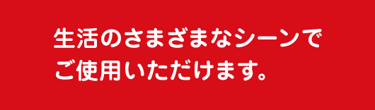 生活のさまざまなシーンでご使用いただけます。